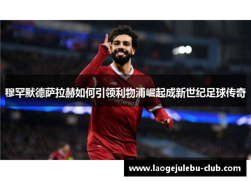 穆罕默德萨拉赫如何引领利物浦崛起成新世纪足球传奇