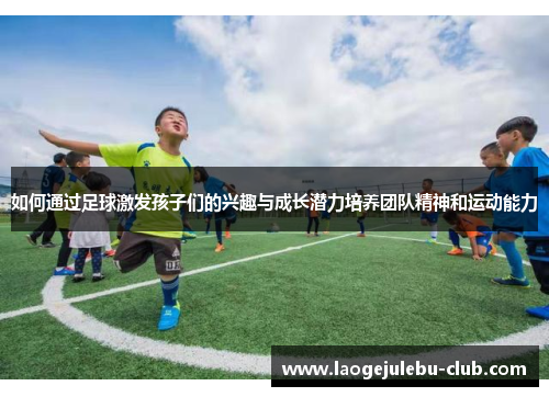 如何通过足球激发孩子们的兴趣与成长潜力培养团队精神和运动能力