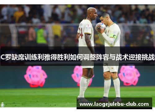 C罗缺席训练利雅得胜利如何调整阵容与战术迎接挑战
