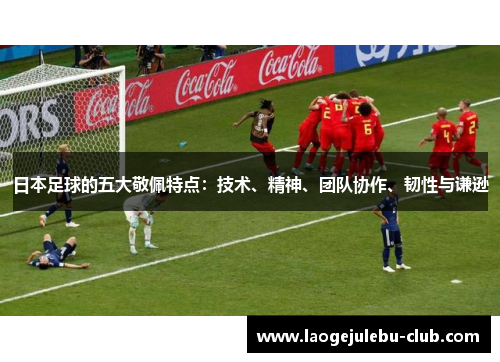 日本足球的五大敬佩特点：技术、精神、团队协作、韧性与谦逊