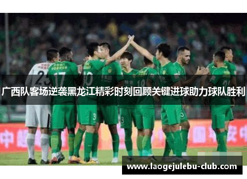 广西队客场逆袭黑龙江精彩时刻回顾关键进球助力球队胜利