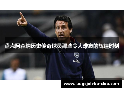 盘点阿森纳历史传奇球员那些令人难忘的辉煌时刻