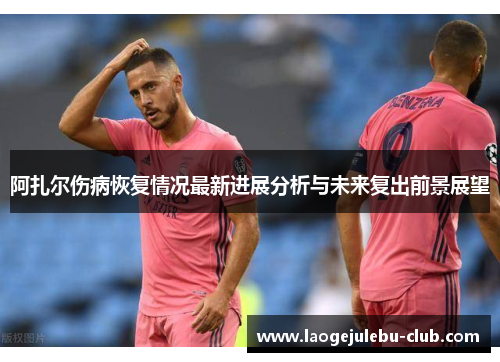 阿扎尔伤病恢复情况最新进展分析与未来复出前景展望