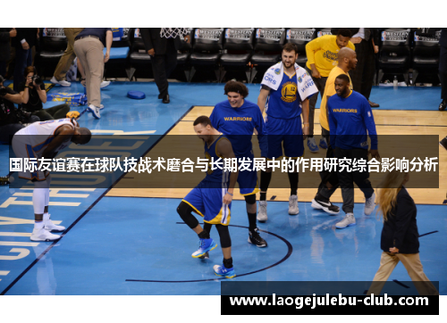 国际友谊赛在球队技战术磨合与长期发展中的作用研究综合影响分析