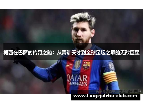 梅西在巴萨的传奇之路：从青训天才到全球足坛之巅的无敌巨星